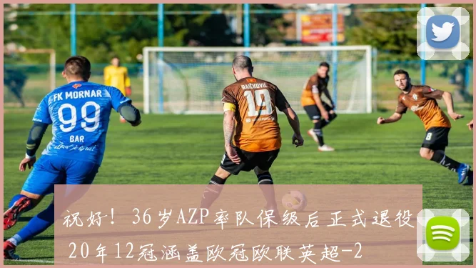 祝好！36岁AZP率队保级后正式退役 20年12冠涵盖欧冠欧联英超