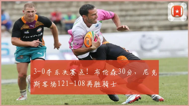 3-0夺东决赛点!布伦森30分,尼克斯客场121-108再胜骑士