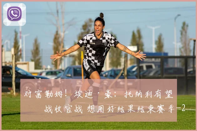 对富勒姆！埃迪·豪：托纳利有望出战收官战 想用好结果结束赛季