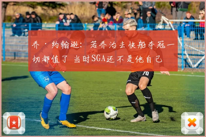 乔·约翰逊：若乔治去快船夺冠一切都值了 当时SGA还不是他自己