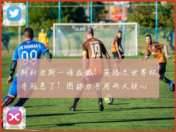 斯科尔斯一语成谶！英格兰世界杯夺冠悬了！图赫尔弃用两大核心